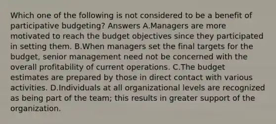 Which one of the following is not considered to be a benefit of participative budgeting? Answers A.Managers are more motivated to reach the budget objectives since they participated in setting them. B.When managers set the final targets for the budget, senior management need not be concerned with the overall profitability of current operations. C.The budget estimates are prepared by those in direct contact with various activities. D.Individuals at all organizational levels are recognized as being part of the team; this results in greater support of the organization.