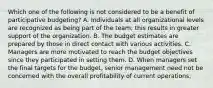 Which one of the following is not considered to be a benefit of participative budgeting? A. Individuals at all organizational levels are recognized as being part of the team; this results in greater support of the organization. B. The budget estimates are prepared by those in direct contact with various activities. C. Managers are more motivated to reach the budget objectives since they participated in setting them. D. When managers set the final targets for the budget, senior management need not be concerned with the overall profitability of current operations.