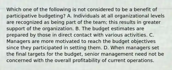 Which one of the following is not considered to be a benefit of participative budgeting? A. Individuals at all organizational levels are recognized as being part of the team; this results in greater support of the organization. B. The budget estimates are prepared by those in direct contact with various activities. C. Managers are more motivated to reach the budget objectives since they participated in setting them. D. When managers set the final targets for the budget, senior management need not be concerned with the overall profitability of current operations.