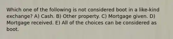 Which one of the following is not considered boot in a like-kind exchange? A) Cash. B) Other property. C) Mortgage given. D) Mortgage received. E) All of the choices can be considered as boot.