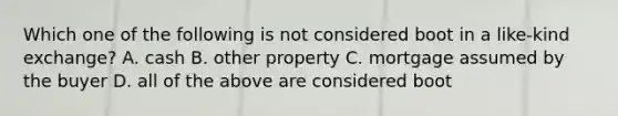 Which one of the following is not considered boot in a like-kind exchange? A. cash B. other property C. mortgage assumed by the buyer D. all of the above are considered boot