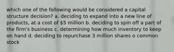 which one of the following would be considered a capital structure decision? a. deciding to expand into a new line of products, at a cost of 5 million b. deciding to spin off a part of the firm's business c. determining how much inventory to keep on hand d. deciding to repurchase 3 million shares o common stock