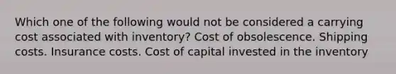 Which one of the following would not be considered a carrying cost associated with inventory? Cost of obsolescence. Shipping costs. Insurance costs. Cost of capital invested in the inventory