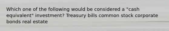 Which one of the following would be considered a "cash equivalent" investment? Treasury bills common stock corporate bonds real estate