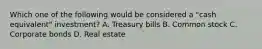 Which one of the following would be considered a "cash equivalent" investment? A. Treasury bills B. Common stock C. Corporate bonds D. Real estate