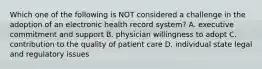 Which one of the following is NOT considered a challenge in the adoption of an electronic health record system? A. executive commitment and support B. physician willingness to adopt C. contribution to the quality of patient care D. individual state legal and regulatory issues