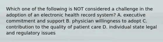 Which one of the following is NOT considered a challenge in the adoption of an electronic health record system? A. executive commitment and support B. physician willingness to adopt C. contribution to the quality of patient care D. individual state legal and regulatory issues