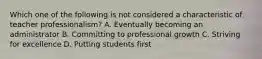 Which one of the following is not considered a characteristic of teacher professionalism? A. Eventually becoming an administrator B. Committing to professional growth C. Striving for excellence D. Putting students first