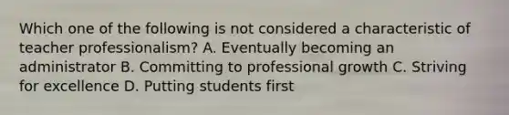 Which one of the following is not considered a characteristic of teacher professionalism? A. Eventually becoming an administrator B. Committing to professional growth C. Striving for excellence D. Putting students first