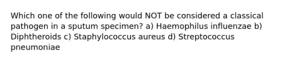 Which one of the following would NOT be considered a classical pathogen in a sputum specimen? a) Haemophilus influenzae b) Diphtheroids c) Staphylococcus aureus d) Streptococcus pneumoniae