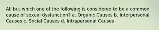 All but which one of the following is considered to be a common cause of sexual dysfunction? a. Organic Causes b. Interpersonal Causes c. Social Causes d. Intrapersonal Causes