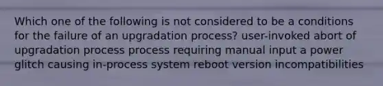 Which one of the following is not considered to be a conditions for the failure of an upgradation process? user-invoked abort of upgradation process process requiring manual input a power glitch causing in-process system reboot version incompatibilities