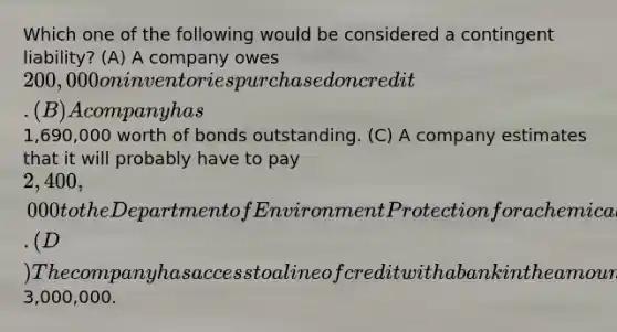 Which one of the following would be considered a contingent liability? (A) A company owes 200,000 on inventories purchased on credit. (B) A company has1,690,000 worth of bonds outstanding. (C) A company estimates that it will probably have to pay 2,400,000 to the Department of Environment Protection for a chemical spill. (D) The company has access to a line of credit with a bank in the amount of3,000,000.