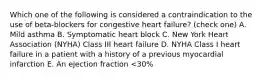 Which one of the following is considered a contraindication to the use of beta-blockers for congestive heart failure? (check one) A. Mild asthma B. Symptomatic heart block C. New York Heart Association (NYHA) Class III heart failure D. NYHA Class I heart failure in a patient with a history of a previous myocardial infarction E. An ejection fraction <30%