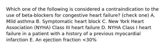 Which one of the following is considered a contraindication to the use of beta-blockers for congestive heart failure? (check one) A. Mild asthma B. Symptomatic heart block C. New York Heart Association (NYHA) Class III heart failure D. NYHA Class I heart failure in a patient with a history of a previous myocardial infarction E. An ejection fraction <30%