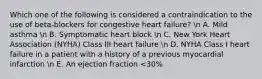 Which one of the following is considered a contraindication to the use of beta-blockers for congestive heart failure? n A. Mild asthma n B. Symptomatic heart block n C. New York Heart Association (NYHA) Class III heart failure n D. NYHA Class I heart failure in a patient with a history of a previous myocardial infarction n E. An ejection fraction <30%