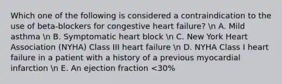 Which one of the following is considered a contraindication to the use of beta-blockers for congestive heart failure? n A. Mild asthma n B. Symptomatic heart block n C. New York Heart Association (NYHA) Class III heart failure n D. NYHA Class I heart failure in a patient with a history of a previous myocardial infarction n E. An ejection fraction <30%