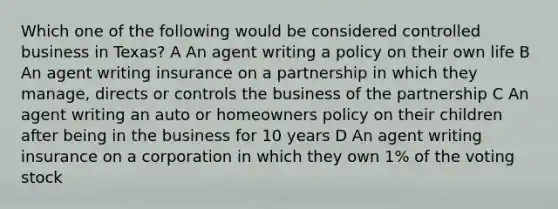 Which one of the following would be considered controlled business in Texas? A An agent writing a policy on their own life B An agent writing insurance on a partnership in which they manage, directs or controls the business of the partnership C An agent writing an auto or homeowners policy on their children after being in the business for 10 years D An agent writing insurance on a corporation in which they own 1% of the voting stock