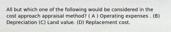 All but which one of the following would be considered in the cost approach appraisal method? ( A ) Operating expenses . (B) Depreciation (C) Land value. (D) Replacement cost.