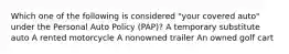 Which one of the following is considered "your covered auto" under the Personal Auto Policy (PAP)? A temporary substitute auto A rented motorcycle A nonowned trailer An owned golf cart