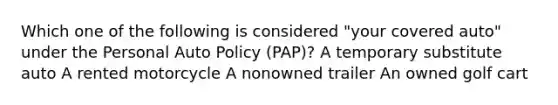 Which one of the following is considered "your covered auto" under the Personal Auto Policy (PAP)? A temporary substitute auto A rented motorcycle A nonowned trailer An owned golf cart