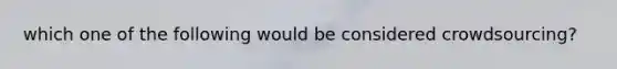 which one of the following would be considered crowdsourcing?