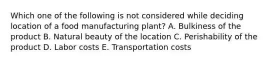 Which one of the following is not considered while deciding location of a food manufacturing plant? A. Bulkiness of the product B. Natural beauty of the location C. Perishability of the product D. Labor costs E. Transportation costs