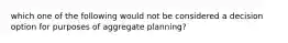 which one of the following would not be considered a decision option for purposes of aggregate planning?