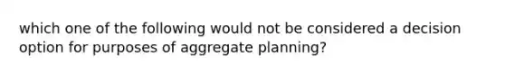 which one of the following would not be considered a decision option for purposes of aggregate planning?