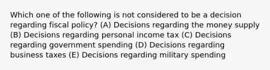 Which one of the following is not considered to be a decision regarding fiscal policy? (A) Decisions regarding the money supply (B) Decisions regarding personal income tax (C) Decisions regarding government spending (D) Decisions regarding business taxes (E) Decisions regarding military spending