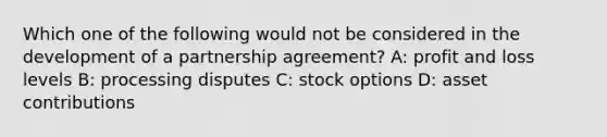 Which one of the following would not be considered in the development of a partnership agreement? A: profit and loss levels B: processing disputes C: stock options D: asset contributions