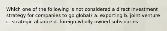 Which one of the following is not considered a direct investment strategy for companies to go global? a. exporting b. joint venture c. strategic alliance d. foreign-wholly owned subsidaries