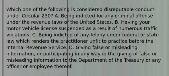 Which one of the following is considered disreputable conduct under Circular 230? A. Being indicted for any criminal offense under the revenue laws of the United States. B. Having your motor vehicle license suspended as a result of numerous traffic violations. C. Being indicted of any felony under federal or state law which renders the practitioner unfit to practice before the Internal Revenue Service. D. Giving false or misleading information, or participating in any way in the giving of false or misleading information to the Department of the Treasury or any officer or employee thereof.