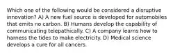 Which one of the following would be considered a disruptive innovation? A) A new fuel source is developed for automobiles that emits no carbon. B) Humans develop the capability of communicating telepathically. C) A company learns how to harness the tides to make electricity. D) Medical science develops a cure for all cancers.