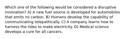 Which one of the following would be considered a disruptive innovation? A) A new fuel source is developed for automobiles that emits no carbon. B) Humans develop the capability of communicating telepathically. C) A company learns how to harness the tides to make electricity. D) Medical science develops a cure for all cancers.