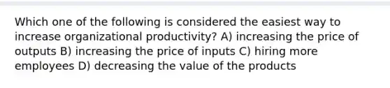 Which one of the following is considered the easiest way to increase organizational productivity? A) increasing the price of outputs B) increasing the price of inputs C) hiring more employees D) decreasing the value of the products