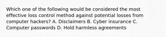 Which one of the following would be considered the most effective loss control method against potential losses from computer hackers? A. Disclaimers B. Cyber insurance C. Computer passwords D. Hold harmless agreements