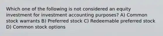 Which one of the following is not considered an equity investment for investment accounting purposes? A) Common stock warrants B) Preferred stock C) Redeemable preferred stock D) Common stock options