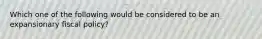 Which one of the following would be considered to be an expansionary fiscal policy?