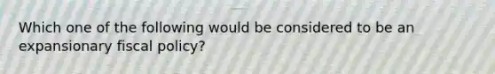 Which one of the following would be considered to be an expansionary <a href='https://www.questionai.com/knowledge/kPTgdbKdvz-fiscal-policy' class='anchor-knowledge'>fiscal policy</a>?