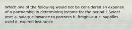 Which one of the following would not be considered an expense of a partnership in determining income for the period ? Select one: a. salary allowance to partners b. freight-out c. supplies used d. expired insurance