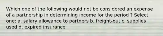 Which one of the following would not be considered an expense of a partnership in determining income for the period ? Select one: a. salary allowance to partners b. freight-out c. supplies used d. expired insurance