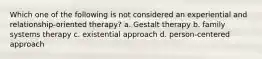 Which one of the following is not considered an experiential and relationship-oriented therapy? a. Gestalt therapy b. family systems therapy c. existential approach d. person-centered approach