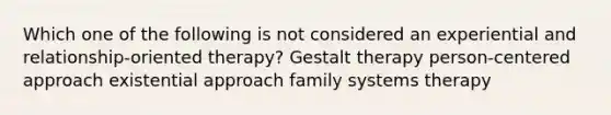 Which one of the following is not considered an experiential and relationship-oriented therapy? Gestalt therapy person-centered approach existential approach family systems therapy