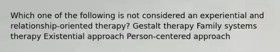 Which one of the following is not considered an experiential and relationship-oriented therapy? Gestalt therapy Family systems therapy Existential approach Person-centered approach