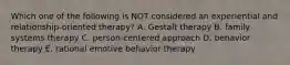 Which one of the following is NOT considered an experiential and relationship-oriented therapy? A. Gestalt therapy B. family systems therapy C. person-centered approach D. behavior therapy E. rational emotive behavior therapy