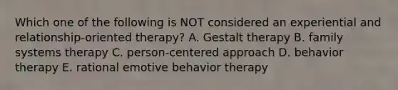 Which one of the following is NOT considered an experiential and relationship-oriented therapy? A. Gestalt therapy B. family systems therapy C. person-centered approach D. behavior therapy E. rational emotive behavior therapy