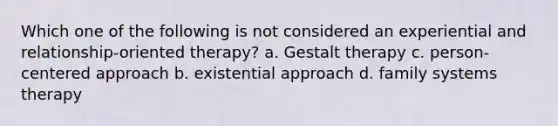 Which one of the following is not considered an experiential and relationship-oriented therapy? a. Gestalt therapy c. person-centered approach b. existential approach d. family systems therapy