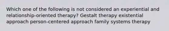 Which one of the following is not considered an experiential and relationship-oriented therapy? Gestalt therapy existential approach person-centered approach family systems therapy