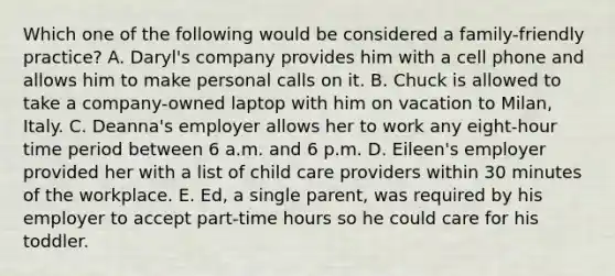 Which one of the following would be considered a​ family-friendly practice? A. ​Daryl's company provides him with a cell phone and allows him to make personal calls on it. B. Chuck is allowed to take a​ company-owned laptop with him on vacation to​ Milan, Italy. C. ​Deanna's employer allows her to work any​ eight-hour time period between 6 a.m. and 6 p.m. D. ​Eileen's employer provided her with a list of child care providers within 30 minutes of the workplace. E. ​Ed, a single​ parent, was required by his employer to accept​ part-time hours so he could care for his toddler.